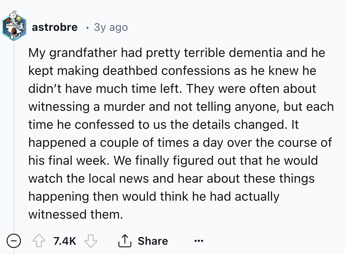screenshot - astrobre . 3y ago My grandfather had pretty terrible dementia and he kept making deathbed confessions as he knew he didn't have much time left. They were often about witnessing a murder and not telling anyone, but each time he confessed to us